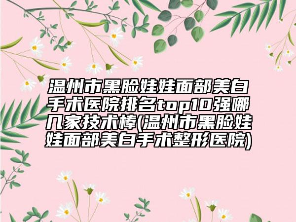 溫州市黑臉娃娃面部美白手術醫(yī)院排名top10強哪幾家技術棒(溫州市黑臉娃娃面部美白手術整形醫(yī)院)