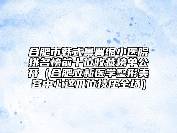 合肥市韓式鼻翼縮小醫(yī)院排名榜前十位收藏榜單公開(kāi)（合肥立新醫(yī)學(xué)整形美容中心這幾位技?jí)喝珗?chǎng)）