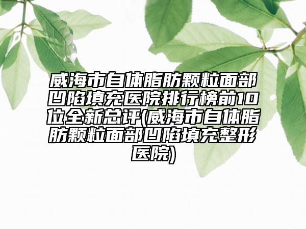威海市自體脂肪顆粒面部凹陷填充醫(yī)院排行榜前10位全新總評(威海市自體脂肪顆粒面部凹陷填充整形醫(yī)院)