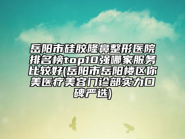 岳陽市硅膠隆鼻整形醫(yī)院排名榜top10強哪家服務(wù)比較好(岳陽市岳陽樓區(qū)你美醫(yī)療美容門診部實力口碑嚴選)