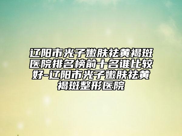 遼陽市光子嫩膚祛黃褐斑醫(yī)院排名榜前十名誰比較好-遼陽市光子嫩膚祛黃褐斑整形醫(yī)院