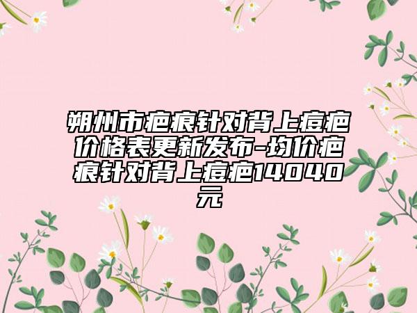朔州市疤痕針對(duì)背上痘疤價(jià)格表更新發(fā)布-均價(jià)疤痕針對(duì)背上痘疤14040元
