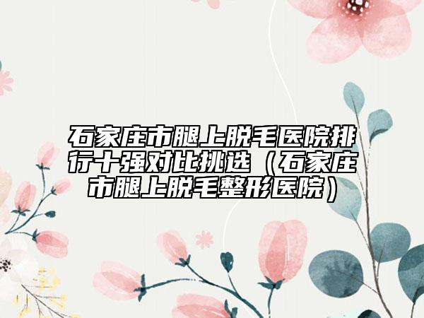 石家莊市腿上脫毛醫(yī)院排行十強(qiáng)對(duì)比挑選（石家莊市腿上脫毛整形醫(yī)院）