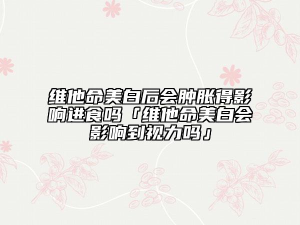 維他命美白后會腫脹得影響進(jìn)食嗎「維他命美白會影響到視力嗎」
