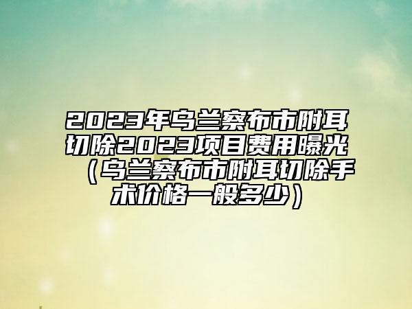 2023年烏蘭察布市附耳切除2023項目費用曝光（烏蘭察布市附耳切除手術價格一般多少）