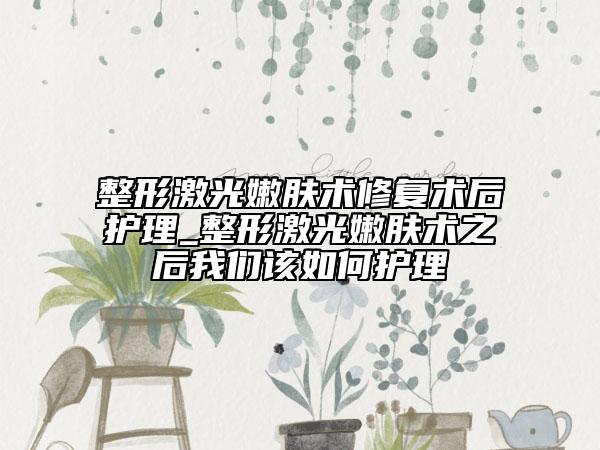 整形激光嫩膚術修復術后護理_整形激光嫩膚術之后我們該如何護理