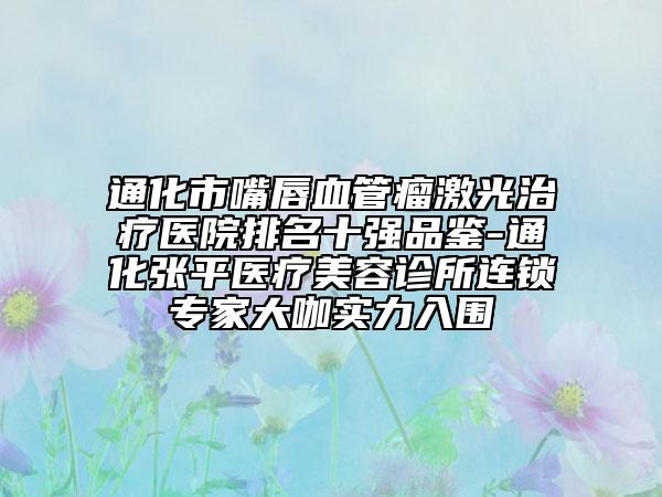 通化市嘴唇血管瘤激光治療醫(yī)院排名十強(qiáng)品鑒-通化張平醫(yī)療美容診所連鎖專家大咖實(shí)力入圍