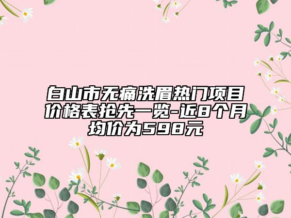 白山市無(wú)痛洗眉熱門(mén)項(xiàng)目?jī)r(jià)格表?yè)屜纫挥[-近8個(gè)月均價(jià)為598元