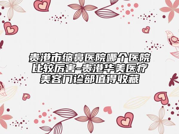 貴港市縮鼻醫(yī)院哪個醫(yī)院比較厲害-貴港華美醫(yī)療美容門診部值得收藏