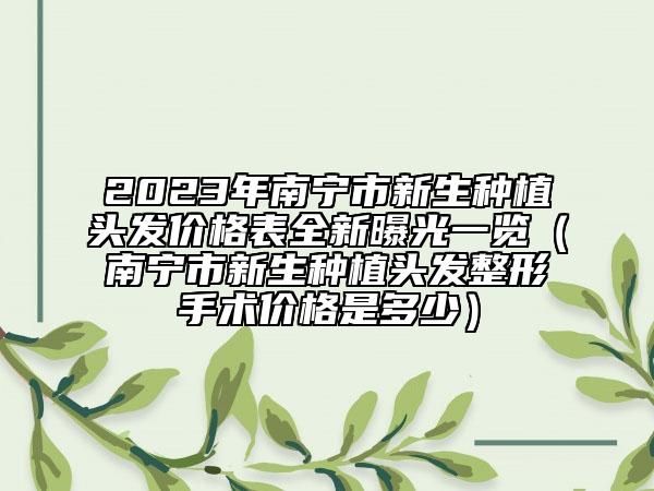 2023年南寧市新生種植頭發(fā)價格表全新曝光一覽（南寧市新生種植頭發(fā)整形手術(shù)價格是多少）