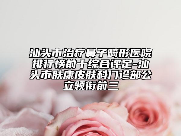 汕頭市治療鼻子畸形醫(yī)院排行榜前十綜合評(píng)定-汕頭市膚康皮膚科門診部公立領(lǐng)銜前三