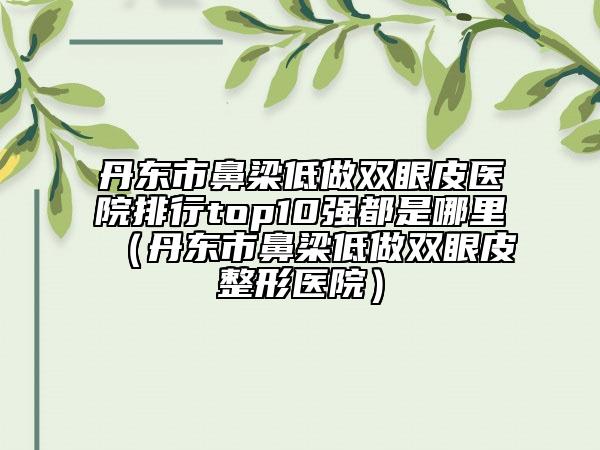 丹東市鼻梁低做雙眼皮醫(yī)院排行top10強(qiáng)都是哪里（丹東市鼻梁低做雙眼皮整形醫(yī)院）