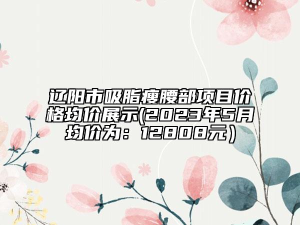 遼陽市吸脂瘦腰部項目價格均價展示(2023年5月均價為：12808元）