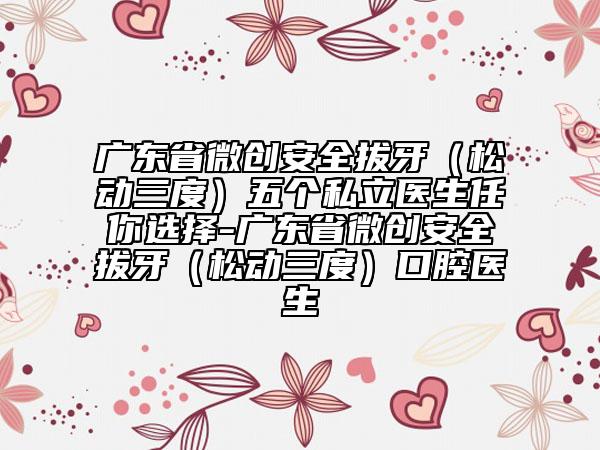 廣東省微創(chuàng)安全拔牙（松動(dòng)三度）五個(gè)私立醫(yī)生任你選擇-廣東省微創(chuàng)安全拔牙（松動(dòng)三度）口腔醫(yī)生