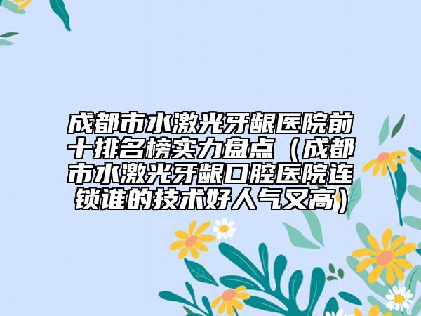 成都市水激光牙齦醫(yī)院前十排名榜實力盤點（成都市水激光牙齦口腔醫(yī)院連鎖誰的技術(shù)好人氣又高）