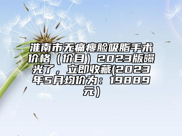 淮南市無痛瘦臉吸脂手術(shù)價格（價目）2023版曝光了，立即收藏(2023年5月均價為：19889元）