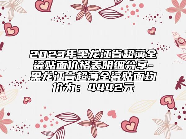 2023年黑龍江省超薄全瓷貼面價(jià)格表明細(xì)分享-黑龍江省超薄全瓷貼面均價(jià)為：4442元