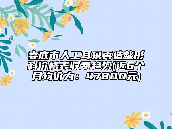 婁底市人工耳朵再造整形科價格表收費趨勢(近6個月均價為：47800元)