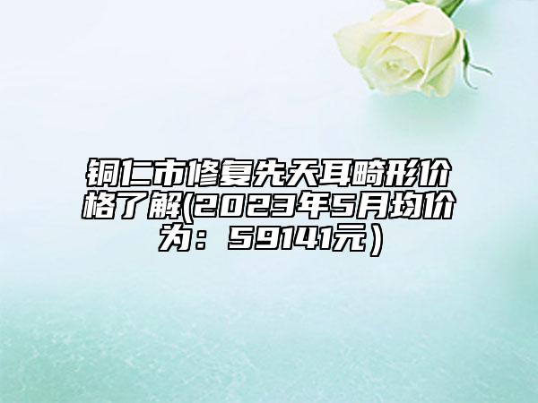 銅仁市修復(fù)先天耳畸形價(jià)格了解(2023年5月均價(jià)為：59141元）