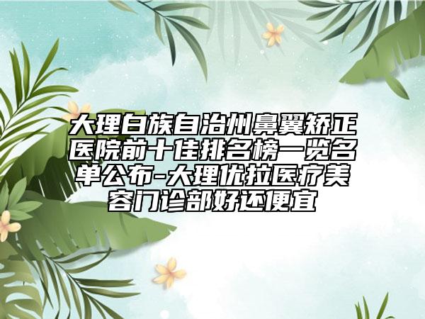 大理白族自治州鼻翼矯正醫(yī)院前十佳排名榜一覽名單公布-大理優(yōu)拉醫(yī)療美容門診部好還便宜