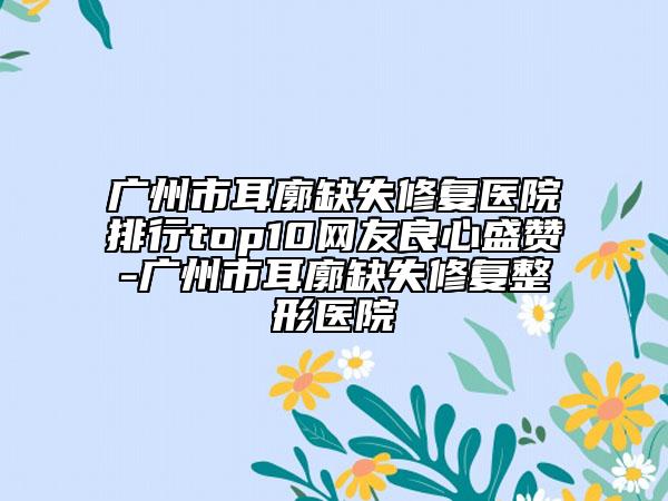 廣州市耳廓缺失修復醫(yī)院排行top10網(wǎng)友良心盛贊-廣州市耳廓缺失修復整形醫(yī)院