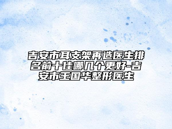 吉安市耳支架再造醫(yī)生排名前十佳哪幾個(gè)更好-吉安市王國華整形醫(yī)生