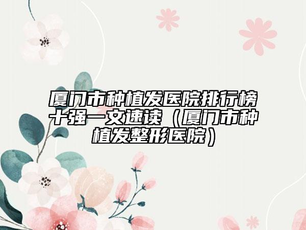 廈門市種植發(fā)醫(yī)院排行榜十強(qiáng)一文速讀（廈門市種植發(fā)整形醫(yī)院）