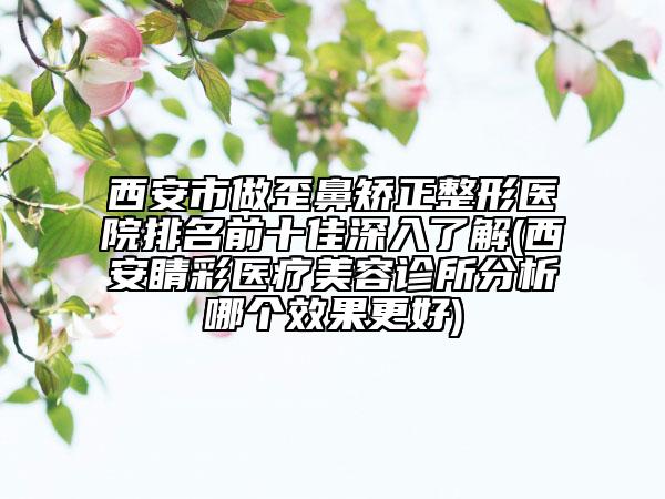 西安市做歪鼻矯正整形醫(yī)院排名前十佳深入了解(西安睛彩醫(yī)療美容診所分析哪個效果更好)