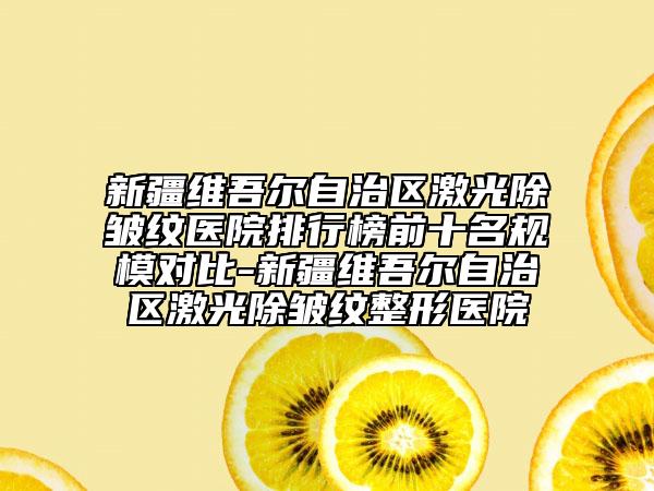 新疆維吾爾自治區(qū)激光除皺紋醫(yī)院排行榜前十名規(guī)模對比-新疆維吾爾自治區(qū)激光除皺紋整形醫(yī)院