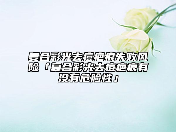 復(fù)合彩光去痘疤痕失敗風(fēng)險(xiǎn)「復(fù)合彩光去痘疤痕有沒(méi)有危險(xiǎn)性」