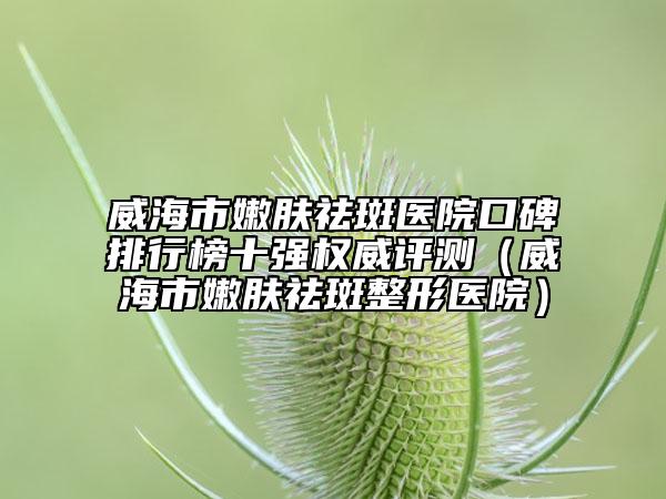 威海市嫩膚祛斑醫(yī)院口碑排行榜十強權(quán)威評測（威海市嫩膚祛斑整形醫(yī)院）