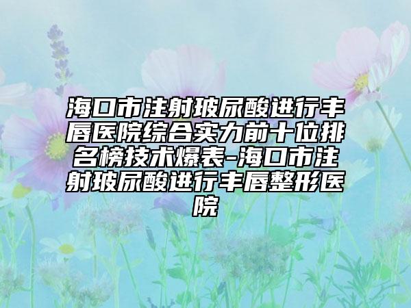 ?？谑凶⑸洳Ｄ蛩徇M行豐唇醫(yī)院綜合實力前十位排名榜技術爆表-海口市注射玻尿酸進行豐唇整形醫(yī)院