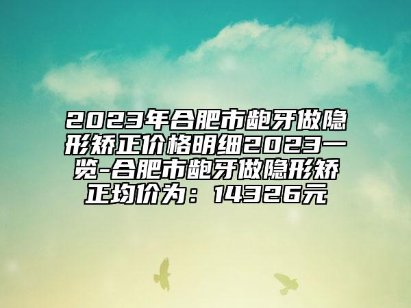 2023年合肥市齙牙做隱形矯正價(jià)格明細(xì)2023一覽-合肥市齙牙做隱形矯正均價(jià)為：14326元