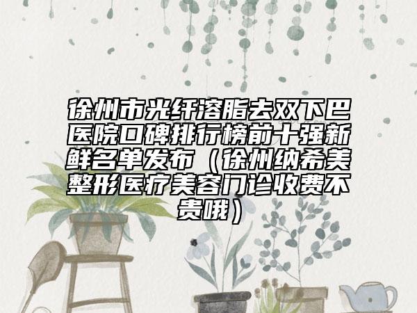 徐州市光纖溶脂去雙下巴醫(yī)院口碑排行榜前十強新鮮名單發(fā)布（徐州納希美整形醫(yī)療美容門診收費不貴哦）