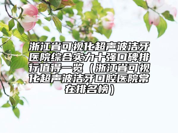 浙江省可視化超聲波潔牙醫(yī)院綜合實力十強口碑排行值得一覽（浙江省可視化超聲波潔牙口腔醫(yī)院常在排名榜）
