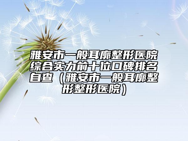 雅安市一般耳廓整形醫(yī)院綜合實力前十位口碑排名自查（雅安市一般耳廓整形整形醫(yī)院）