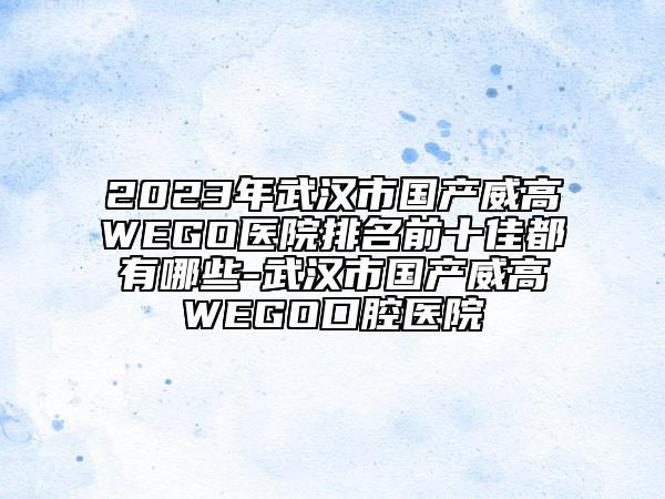2023年武漢市國產威高WEGO醫(yī)院排名前十佳都有哪些-武漢市國產威高WEGO口腔醫(yī)院
