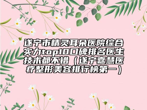 遂寧市精靈耳朵醫(yī)院綜合實(shí)力top10口碑排名醫(yī)生技術(shù)都不錯（遂寧嘉慧醫(yī)療整形美容排行榜第一）