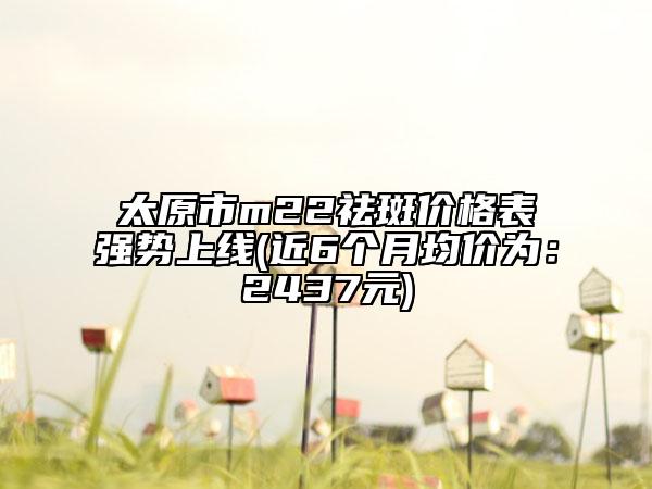 太原市m22祛斑價格表強勢上線(近6個月均價為：2437元)