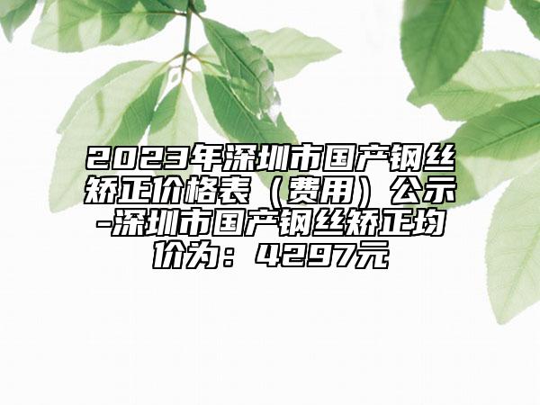 2023年深圳市國(guó)產(chǎn)鋼絲矯正價(jià)格表（費(fèi)用）公示-深圳市國(guó)產(chǎn)鋼絲矯正均價(jià)為：4297元