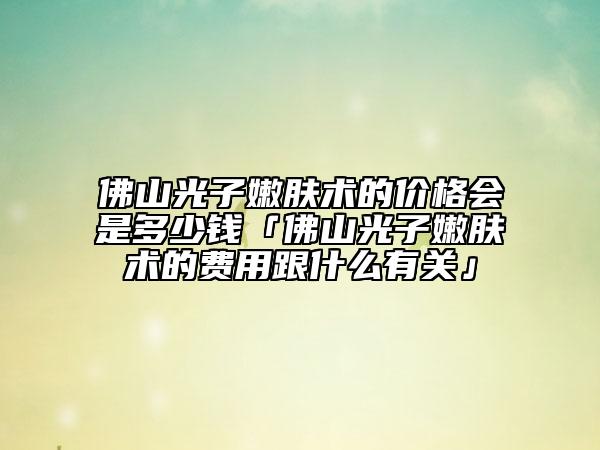 佛山光子嫩膚術(shù)的價(jià)格會(huì)是多少錢「佛山光子嫩膚術(shù)的費(fèi)用跟什么有關(guān)」