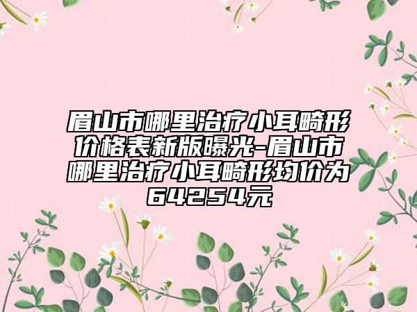 眉山市哪里治療小耳畸形價格表新版曝光-眉山市哪里治療小耳畸形均價為64254元