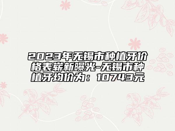 2023年無錫市種植牙價(jià)格表嶄新曝光-無錫市種植牙均價(jià)為：10743元
