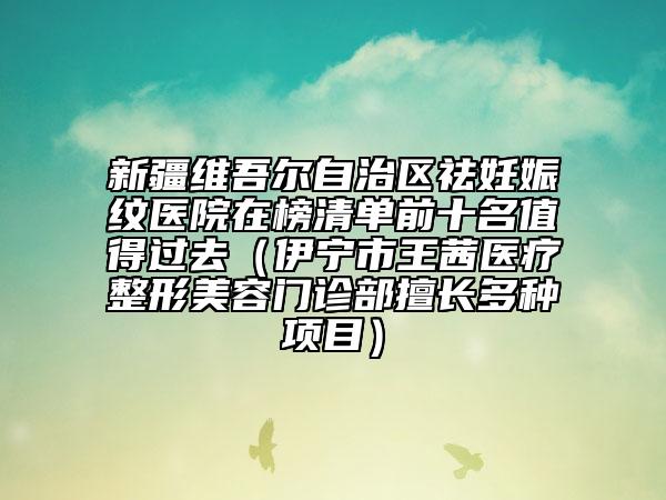 新疆維吾爾自治區(qū)祛妊娠紋醫(yī)院在榜清單前十名值得過去（伊寧市王茜醫(yī)療整形美容門診部擅長多種項(xiàng)目）
