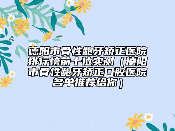 德陽市骨性齙牙矯正醫(yī)院排行榜前十位實測（德陽市骨性齙牙矯正口腔醫(yī)院名單推薦給你）