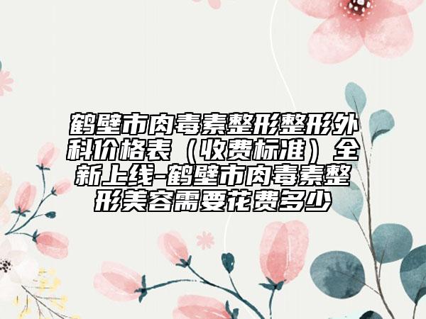 鶴壁市肉毒素整形整形外科價(jià)格表（收費(fèi)標(biāo)準(zhǔn)）全新上線-鶴壁市肉毒素整形美容需要花費(fèi)多少