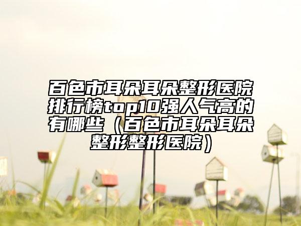 百色市耳朵耳朵整形醫(yī)院排行榜top10強(qiáng)人氣高的有哪些（百色市耳朵耳朵整形整形醫(yī)院）