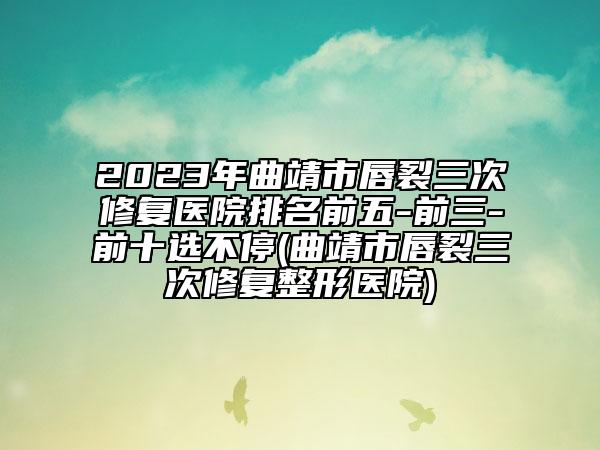 2023年曲靖市唇裂三次修復醫(yī)院排名前五-前三-前十選不停(曲靖市唇裂三次修復整形醫(yī)院)