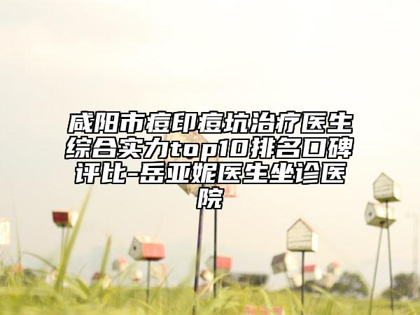 咸陽市痘印痘坑治療醫(yī)生綜合實(shí)力top10排名口碑評比-岳亞妮醫(yī)生坐診醫(yī)院