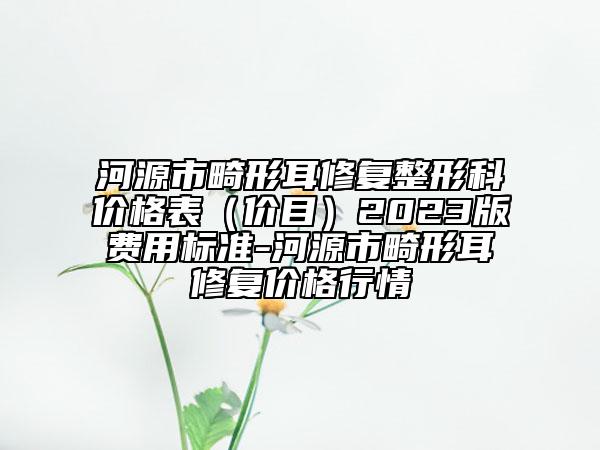河源市畸形耳修復(fù)整形科價(jià)格表（價(jià)目）2023版費(fèi)用標(biāo)準(zhǔn)-河源市畸形耳修復(fù)價(jià)格行情